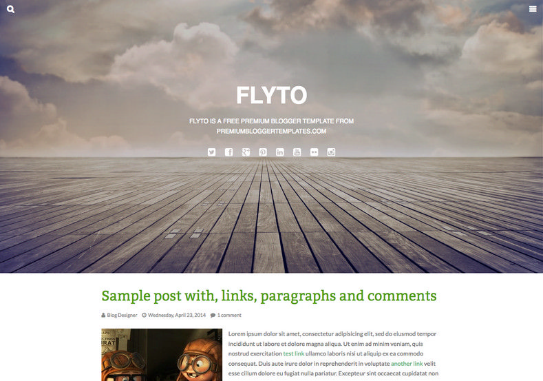 Flyto Simple Blogger Template. Blogger Themes. Free Blogspot templates for your blogger blog. Best suitable for news blog templates. Ads ready blogspot templates help for add adsense ad code and easily showing adsence ads in your blog. Adapted from WordPress templates are converted from WordPress themes. It is help for take your rich. Blogger magazine template specially designed for magazine blogs. The writers can utilize this themes for take blog attractive to users. Elegant themes are more used themes in most of the blogs. Use minimalist blog templates for rich look for your blog. Free premium blogger themes means, themes authors release two types of themes. One is premium another one is free. Premium templates given for cost but free themes given for no cost. You no need pay From California, USA. $10 USD, or $20 USD and more. But premium buyers get more facilities from authors But free buyers. If you run game or other animation oriented blogs, and you can try with Anime blog templates. Today the world is fashion world. So girls involve to the criteria for make their life fashionable. So we provide fashion blogger themes for make your fashionable. News is most important concept of the world. Download news blogger templates for publishing online news. You can make your blog as online shopping store. Get Online shopping store blogger template to sell your product. Navigation is most important to users find correct place. Download drop down menu, page navigation menu, breadcrumb navigation menu and vertical dropdown menu blogspot themes for free. Google Guide to blogging tips and tricks for bloggers. Google bloggers can get blogspot trick and tips for bloggers. Blog templates portfolio professional blogspot themes, You can store your life moments with your blogs with personal pages templates. Video and movie blogs owners get amazing movie blog themes for their blogs. Business templates download. We publish blogger themes for photographers. Photographers easily share photos via photography blog themes. St valentine Christmas Halloween templates. Download Slideshow slider templates for free. Under construction coming soon custom blogspot template. Best beautiful high quality Custom layouts Blog templates from templateism, soratemplates, templatetrackers, simple, cute free premium professional unique designs blog themes blogspot themes. Seo ready portfolio anime fashion movie movies health custom layouts best download blogspot themes simple cute free premium professional unique designs xml html code html5.